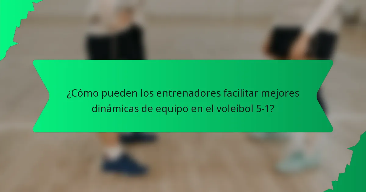¿Cómo pueden los entrenadores facilitar mejores dinámicas de equipo en el voleibol 5-1?